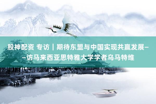 股神配资 专访｜期待东盟与中国实现共赢发展——访马来西亚思特雅大学学者乌马特维