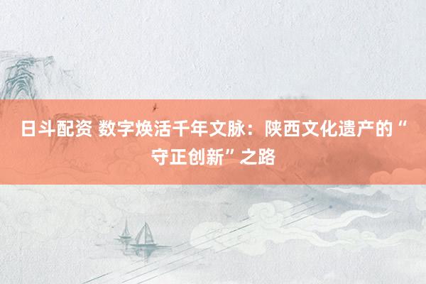 日斗配资 数字焕活千年文脉：陕西文化遗产的“守正创新”之路