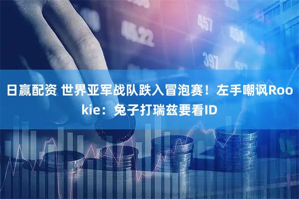 日赢配资 世界亚军战队跌入冒泡赛！左手嘲讽Rookie：兔子打瑞兹要看ID