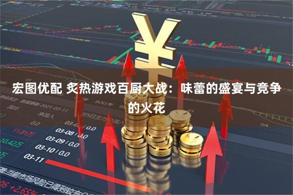 宏图优配 炙热游戏百厨大战：味蕾的盛宴与竞争的火花
