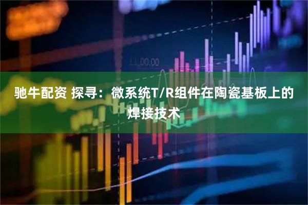 驰牛配资 探寻：微系统T/R组件在陶瓷基板上的焊接技术