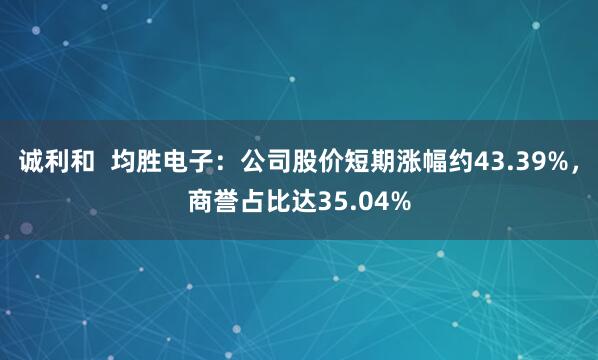 诚利和  均胜电子：公司股价短期涨幅约43.39%，商誉占比达35.04%