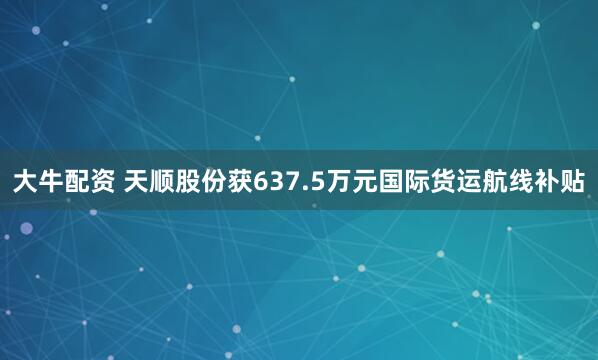 大牛配资 天顺股份获637.5万元国际货运航线补贴