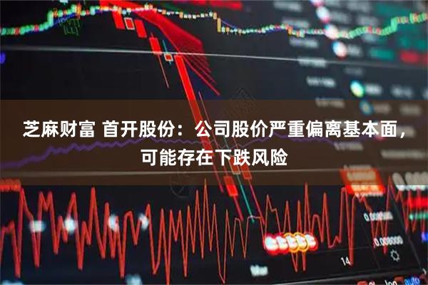 芝麻财富 首开股份：公司股价严重偏离基本面，可能存在下跌风险