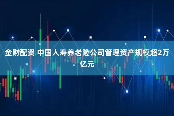 金财配资 中国人寿养老险公司管理资产规模超2万亿元