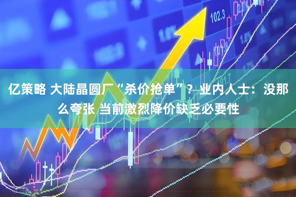 亿策略 大陆晶圆厂“杀价抢单”？业内人士：没那么夸张 当前激烈降价缺乏必要性