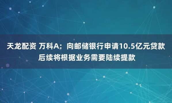 天龙配资 万科A：向邮储银行申请10.5亿元贷款 后续将根据业务需要陆续提款