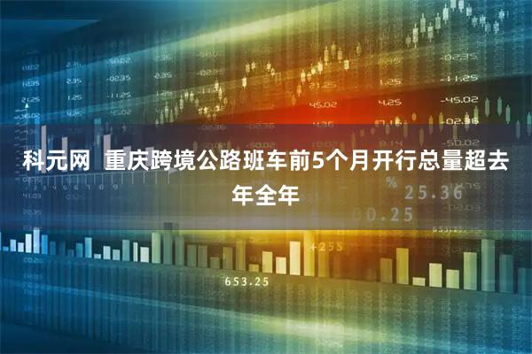 科元网  重庆跨境公路班车前5个月开行总量超去年全年