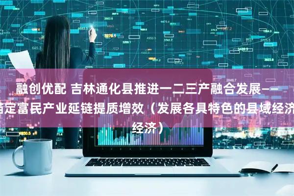 融创优配 吉林通化县推进一二三产融合发展——锚定富民产业延链提质增效（发展各具特色的县域经济）