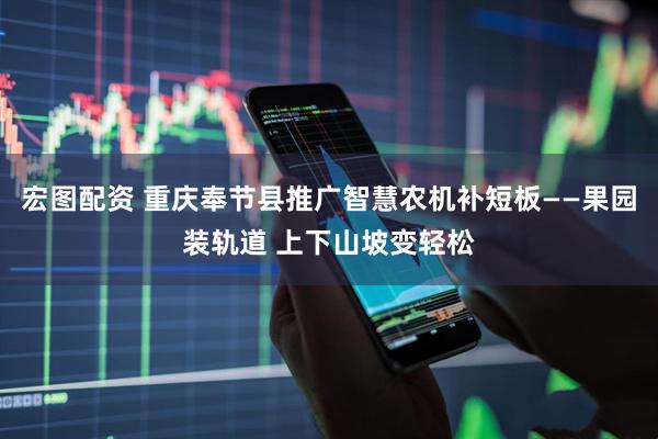 宏图配资 重庆奉节县推广智慧农机补短板——果园装轨道 上下山坡变轻松
