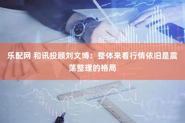乐配网 和讯投顾刘文博：整体来看行情依旧是震荡整理的格局
