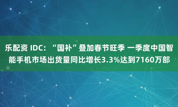 乐配资 IDC：“国补”叠加春节旺季 一季度中国智能手机市场出货量同比增长3.3%达到7160万部