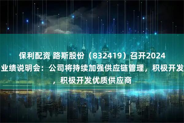 保利配资 路斯股份（832419）召开2024年年度报告业绩说明会：公司将持续加强供应链管理，积极开发优质供应商