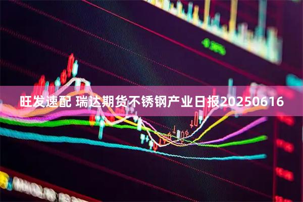旺发速配 瑞达期货不锈钢产业日报20250616