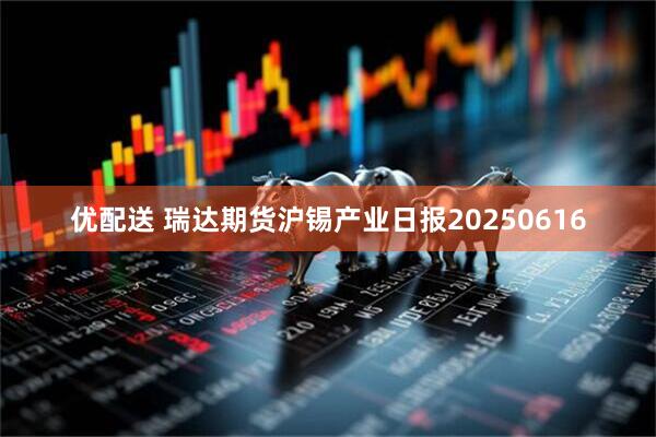 优配送 瑞达期货沪锡产业日报20250616