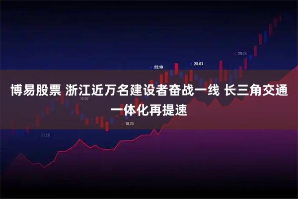 博易股票 浙江近万名建设者奋战一线 长三角交通一体化再提速