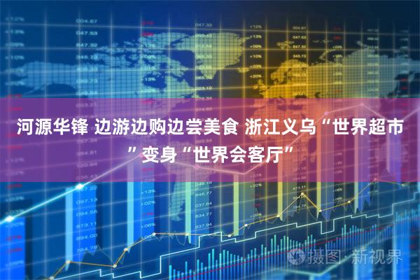 河源华锋 边游边购边尝美食 浙江义乌“世界超市”变身“世界会客厅”