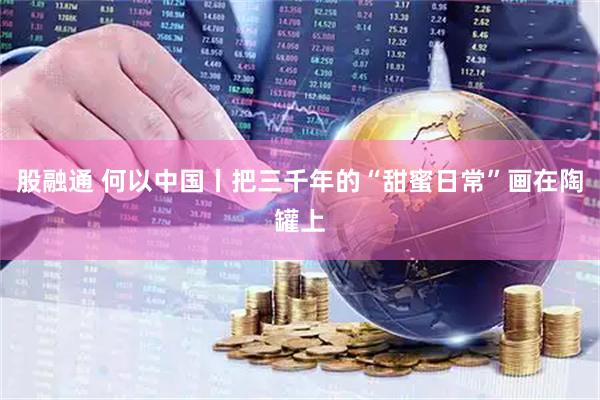股融通 何以中国丨把三千年的“甜蜜日常”画在陶罐上