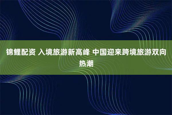 锦鲤配资 入境旅游新高峰 中国迎来跨境旅游双向热潮